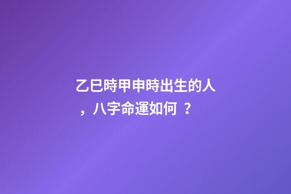 乙巳時甲申時出生的人，八字命運如何？